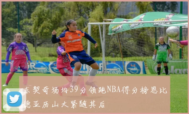 东契奇场均39分领跑NBA得分榜恩比德亚历山大紧随其后