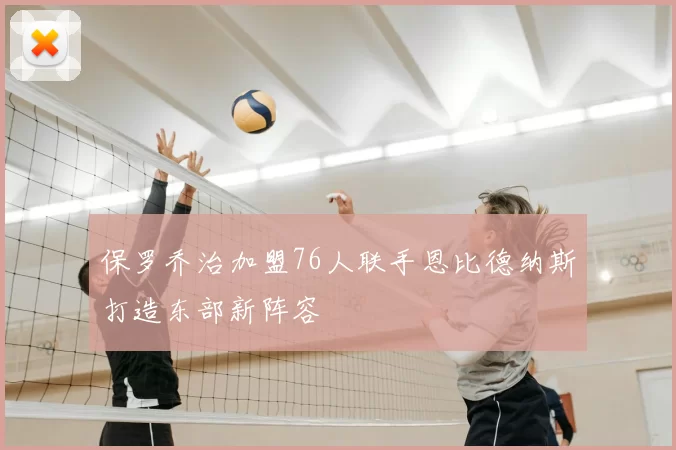 保罗乔治加盟76人联手恩比德纳斯打造东部新阵容