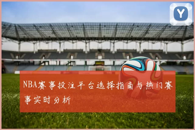 NBA赛事投注平台选择指南与热门赛事实时分析